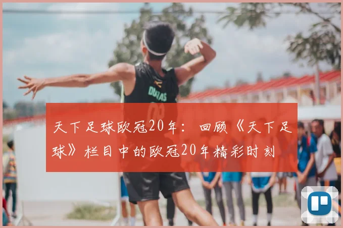 天下足球欧冠20年：回顾《天下足球》栏目中的欧冠20年精彩时刻