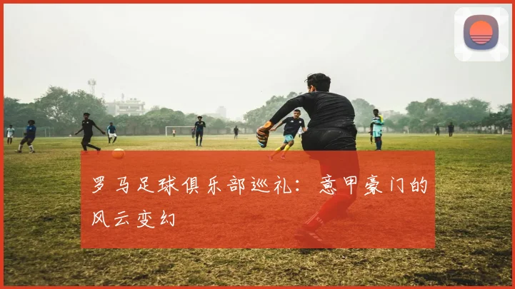 罗马足球俱乐部巡礼：意甲豪门的风云变幻